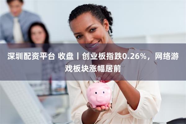 深圳配资平台 收盘丨创业板指跌0.26%，网络游戏板块涨幅居前
