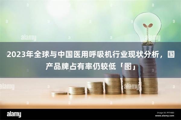2023年全球与中国医用呼吸机行业现状分析，国产品牌占有率仍较低「图」