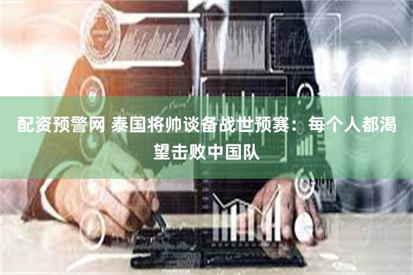 配资预警网 泰国将帅谈备战世预赛：每个人都渴望击败中国队