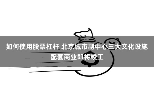 如何使用股票杠杆 北京城市副中心三大文化设施配套商业即将竣工