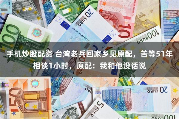 手机炒股配资 台湾老兵回家乡见原配，苦等51年相谈1小时，原配：我和他没话说