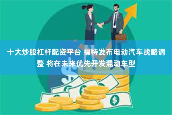 十大炒股杠杆配资平台 福特发布电动汽车战略调整 将在未来优先开发混动车型