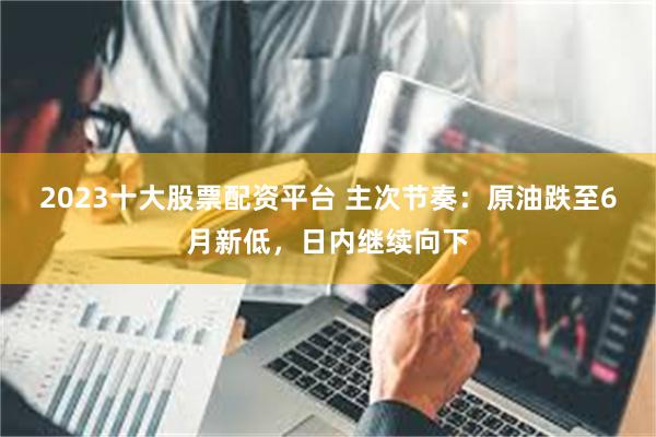 2023十大股票配资平台 主次节奏：原油跌至6月新低，日内继续向下