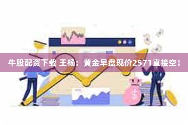 牛股配资下载 王杨：黄金早盘现价2571直接空！