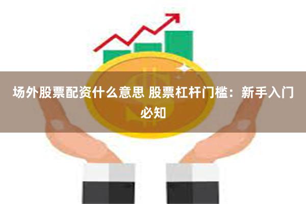 场外股票配资什么意思 股票杠杆门槛：新手入门必知