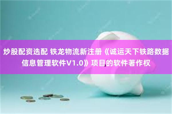 炒股配资选配 铁龙物流新注册《诚运天下铁路数据信息管理软件V1.0》项目的软件著作权