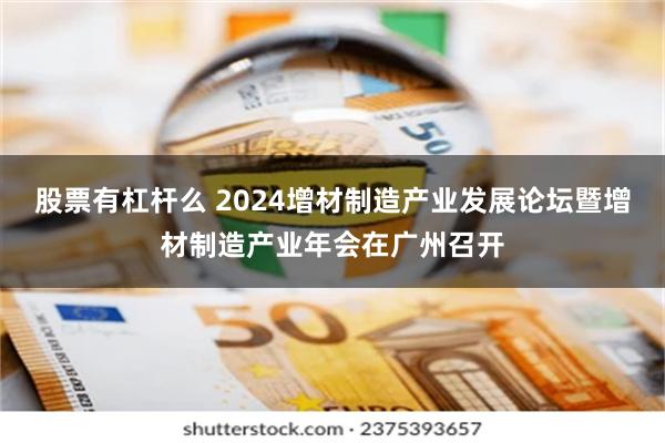 股票有杠杆么 2024增材制造产业发展论坛暨增材制造产业年会在广州召开