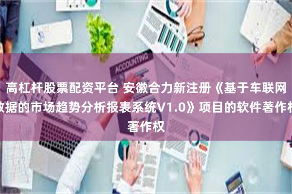 高杠杆股票配资平台 安徽合力新注册《基于车联网数据的市场趋势分析报表系统V1.0》项目的软件著作权
