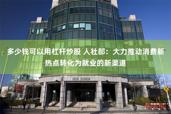 多少钱可以用杠杆炒股 人社部：大力推动消费新热点转化为就业的新渠道