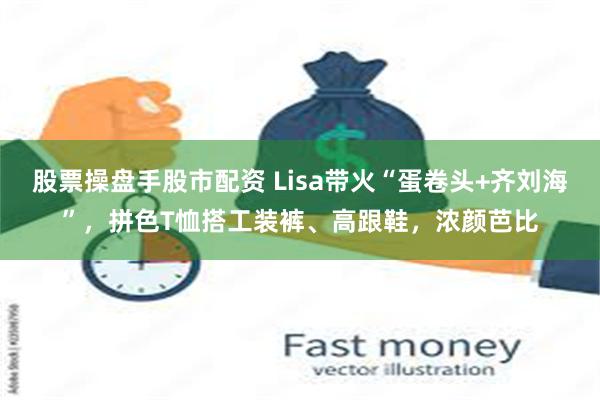 股票操盘手股市配资 Lisa带火“蛋卷头+齐刘海”，拼色T恤搭工装裤、高跟鞋，浓颜芭比