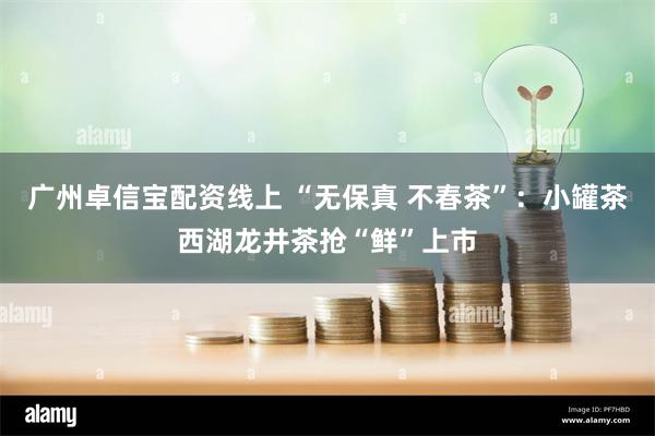 广州卓信宝配资线上 “无保真 不春茶”：小罐茶西湖龙井茶抢“鲜”上市