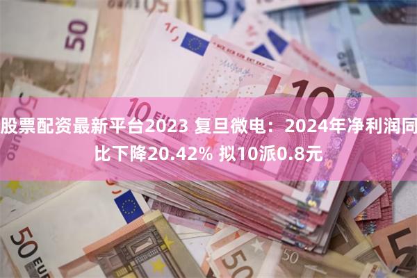 股票配资最新平台2023 复旦微电：2024年净利润同比下降20.42% 拟10派0.8元