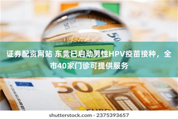 证券配资网站 东莞已启动男性HPV疫苗接种，全市40家门诊可提供服务