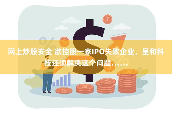 网上炒股安全 欲控股一家IPO失败企业，呈和科技还须解决这个问题……