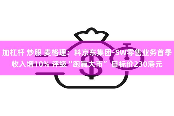 加杠杆 炒股 麦格理：料京东集团-SW零售业务首季收入增10% 评级“跑赢大市” 目标价230港元