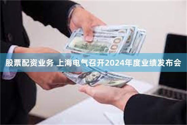 股票配资业务 上海电气召开2024年度业绩发布会