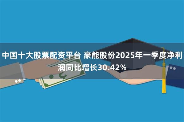 中国十大股票配资平台 豪能股份2025年一季度净利润同比增长30.42%