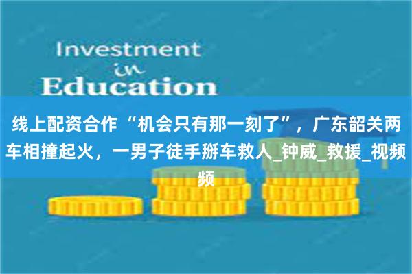 线上配资合作 “机会只有那一刻了”，广东韶关两车相撞起火，一男子徒手掰车救人_钟威_救援_视频