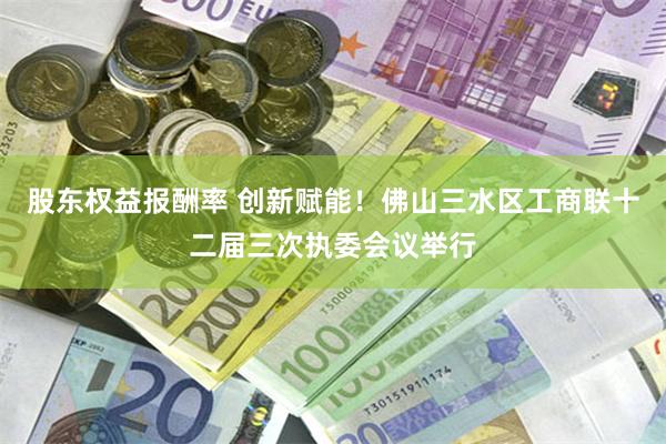 股东权益报酬率 创新赋能！佛山三水区工商联十二届三次执委会议举行