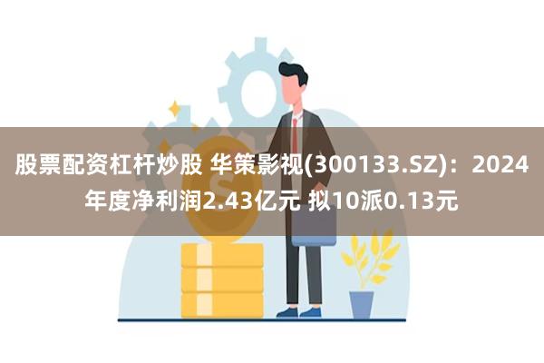 股票配资杠杆炒股 华策影视(300133.SZ)：2024年度净利润2.43亿元 拟10派0.13元