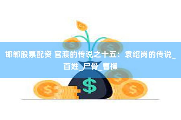 邯郸股票配资 官渡的传说之十五：袁绍岗的传说_百姓_尸骨_曹操