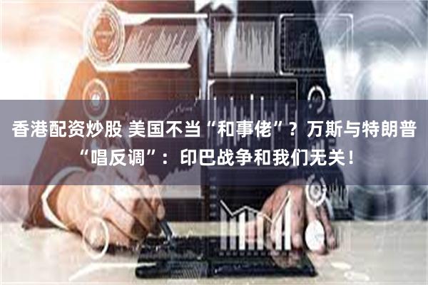 香港配资炒股 美国不当“和事佬”？万斯与特朗普“唱反调”：印巴战争和我们无关！