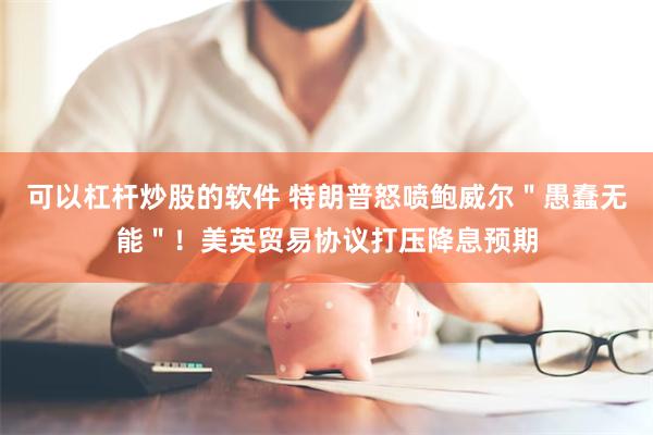 可以杠杆炒股的软件 特朗普怒喷鲍威尔＂愚蠢无能＂！美英贸易协议打压降息预期