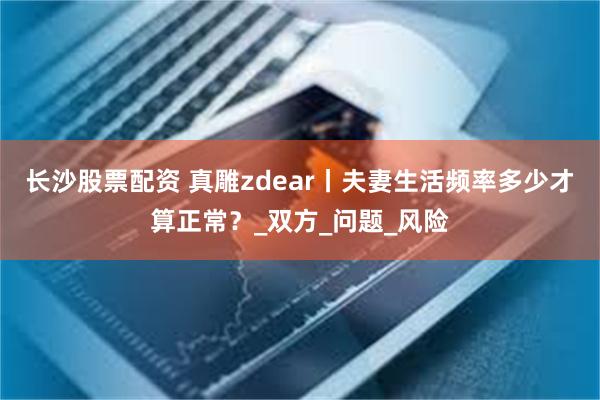 长沙股票配资 真雕zdear丨夫妻生活频率多少才算正常？_双方_问题_风险