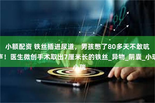 小额配资 铁丝插进尿道，男孩憋了80多天不敢吭声！医生微创手术取出7厘米长的铁丝_异物_阴囊_小瑞