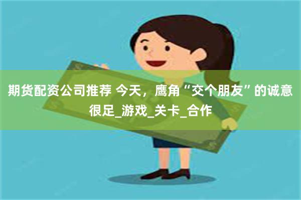 期货配资公司推荐 今天，鹰角“交个朋友”的诚意很足_游戏_关卡_合作