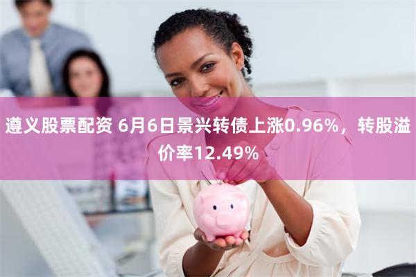 遵义股票配资 6月6日景兴转债上涨0.96%，转股溢价率12.49%