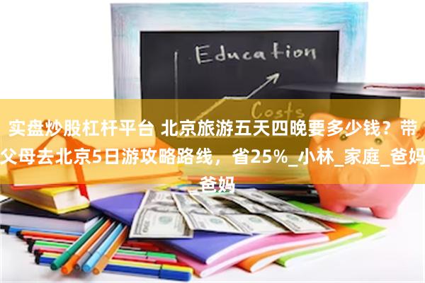实盘炒股杠杆平台 北京旅游五天四晚要多少钱？带父母去北京5日游攻略路线，省25%_小林_家庭_爸妈