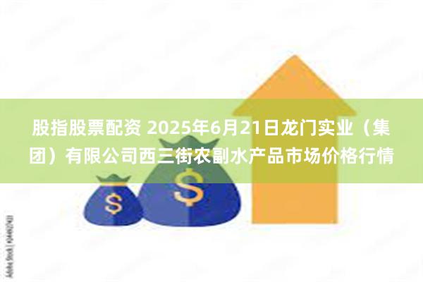 股指股票配资 2025年6月21日龙门实业(集团)有限公司西三街农副水产品市场价格行情