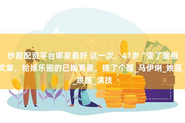 炒股配资平台哪家最好 这一次，41岁“变了面相”的文章，给娱乐圈的已婚男星，提了个醒_马伊琍_姚笛_演技