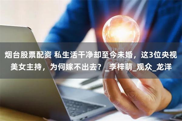 烟台股票配资 私生活干净却至今未婚，这3位央视美女主持，为何嫁不出去？_李梓萌_观众_龙洋