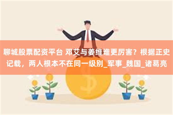 聊城股票配资平台 邓艾与姜维谁更厉害？根据正史记载，两人根本不在同一级别_军事_魏国_诸葛亮