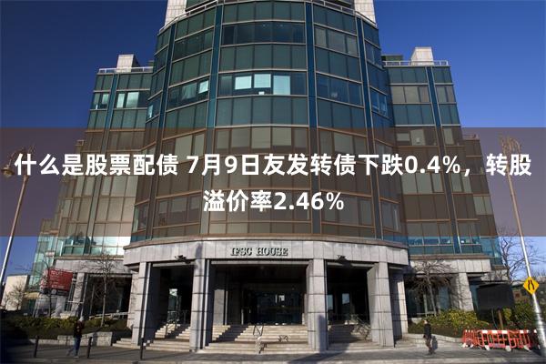 什么是股票配债 7月9日友发转债下跌0.4%，转股溢价率2.46%