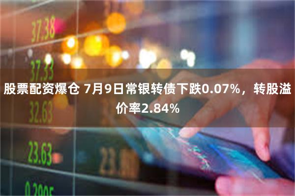 股票配资爆仓 7月9日常银转债下跌0.07%，转股溢价率2.84%