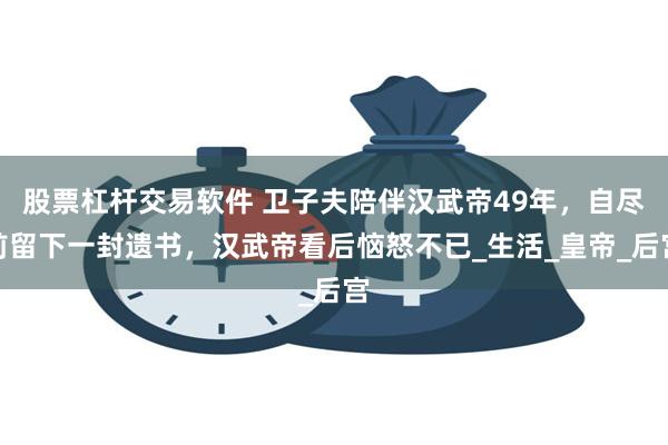 股票杠杆交易软件 卫子夫陪伴汉武帝49年，自尽前留下一封遗书，汉武帝看后恼怒不已_生活_皇帝_后宫
