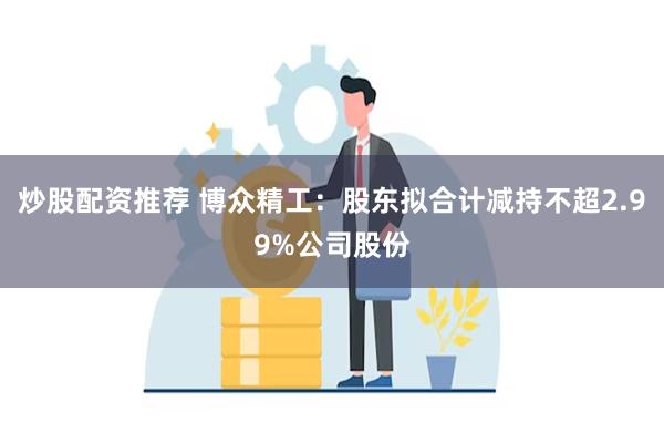 炒股配资推荐 博众精工：股东拟合计减持不超2.99%公司股份