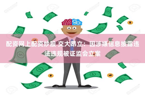 配资网上配资炒股 交大昂立：因涉嫌信息披露违法违规被证监会立案