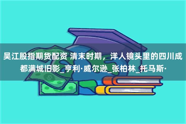 吴江股指期货配资 清末时期，洋人镜头里的四川成都满城旧影_亨利·威尔逊_张柏林_托马斯·
