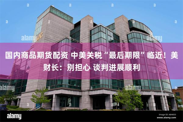 国内商品期货配资 中美关税“最后期限”临近！美财长：别担心 谈判进展顺利