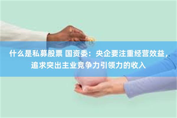 什么是私募股票 国资委：央企要注重经营效益，追求突出主业竞争力引领力的收入