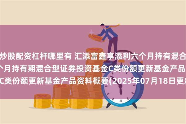 炒股配资杠杆哪里有 汇添富鑫享添利六个月持有混合C: 汇添富鑫享添利六个月持有期混合型证券投资基金C类份额更新基金产品资料概要(2025年07月18日更新)