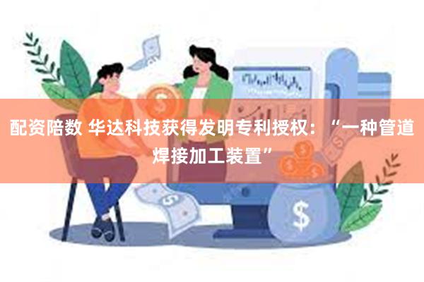 配资陪数 华达科技获得发明专利授权：“一种管道焊接加工装置”