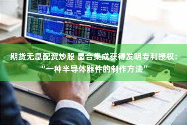 期货无息配资炒股 晶合集成获得发明专利授权：“一种半导体器件的制作方法”