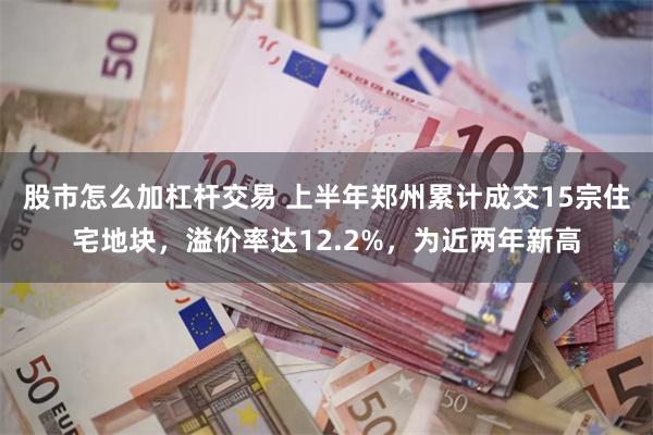 股市怎么加杠杆交易 上半年郑州累计成交15宗住宅地块，溢价率达12.2%，为近两年新高