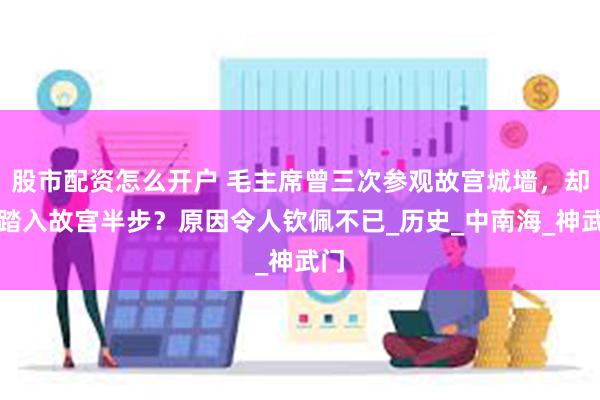 股市配资怎么开户 毛主席曾三次参观故宫城墙，却不踏入故宫半步？原因令人钦佩不已_历史_中南海_神武门