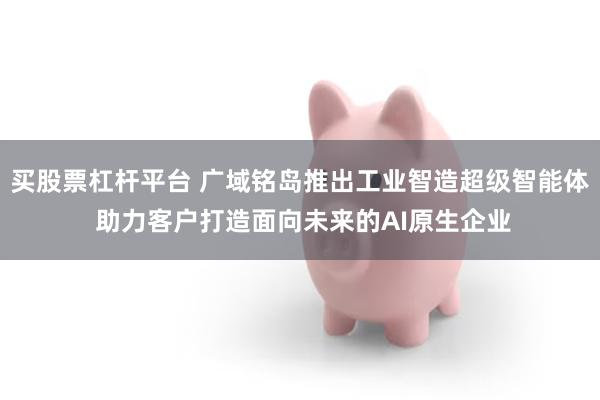 买股票杠杆平台 广域铭岛推出工业智造超级智能体 助力客户打造面向未来的AI原生企业